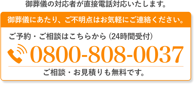 ご葬儀の対応者が直接電話対応いたします。 ご葬儀にあたり、ご不明点はお気軽にご連絡ください。 ご予約・ご相談はこちらから（通話料無料・24時間受付）0800-808-0037